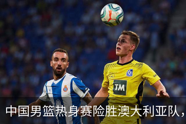 中国男篮热身赛险胜澳大利亚队，王俊杰23分崔永熙状态回升